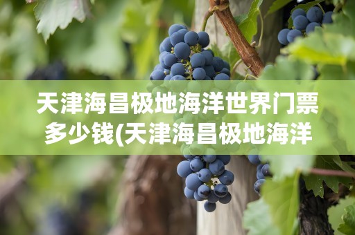 天津海昌极地海洋世界门票多少钱(天津海昌极地海洋世界门票多少钱啊)