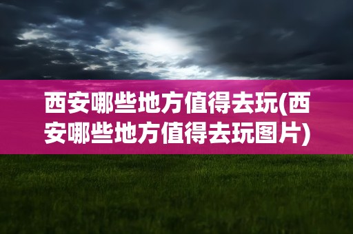 西安哪些地方值得去玩(西安哪些地方值得去玩图片)