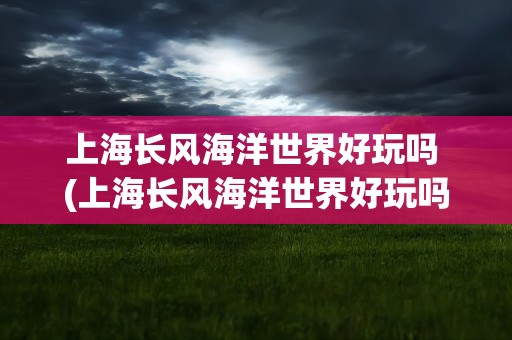 上海长风海洋世界好玩吗 (上海长风海洋世界好玩吗)