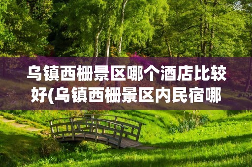 乌镇西栅景区哪个酒店比较好(乌镇西栅景区内民宿哪家好)
