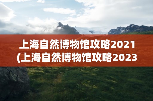 上海自然博物馆攻略2021(上海自然博物馆攻略2023)