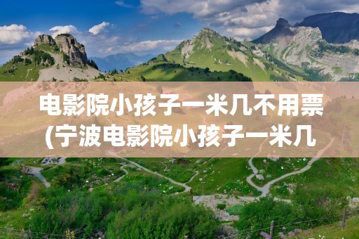 电影院小孩子一米几不用票(宁波电影院小孩子一米几不用票)