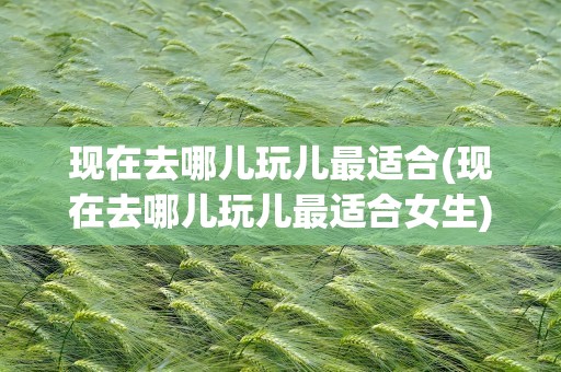 现在去哪儿玩儿最适合(现在去哪儿玩儿最适合女生)