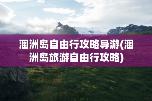 涠洲岛自由行攻略导游(涠洲岛旅游自由行攻略)