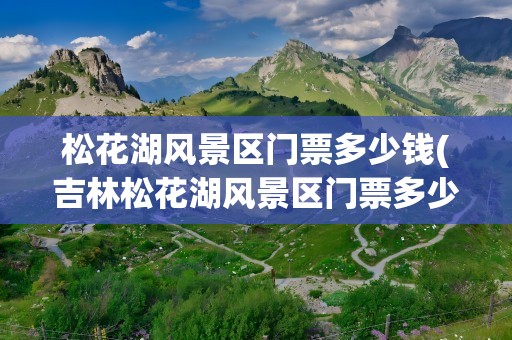 松花湖风景区门票多少钱(吉林松花湖风景区门票多少钱)