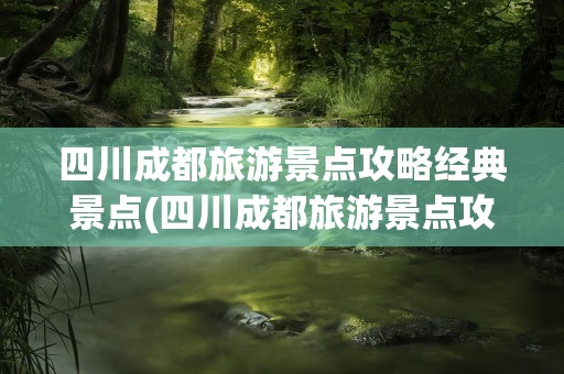 四川成都旅游景点攻略经典景点(四川成都旅游景点攻略经典景点有哪些)