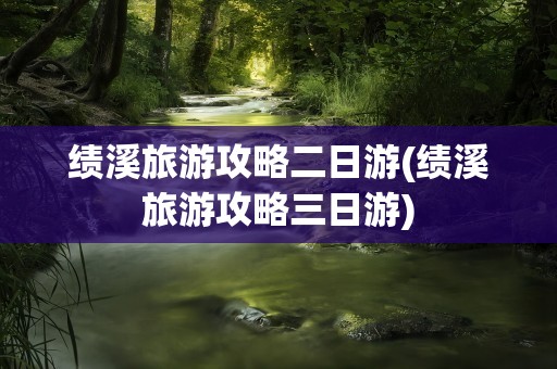 绩溪旅游攻略二日游(绩溪旅游攻略三日游)
