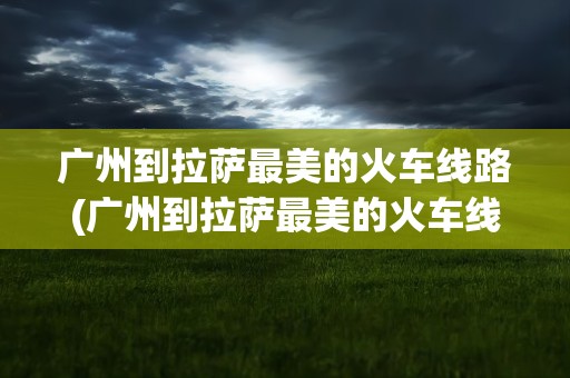 广州到拉萨最美的火车线路(广州到拉萨最美的火车线路图)
