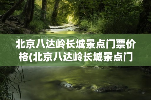 北京八达岭长城景点门票价格(北京八达岭长城景点门票价格表)