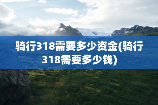 骑行318需要多少资金(骑行318需要多少钱)