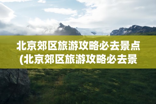 北京郊区旅游攻略必去景点(北京郊区旅游攻略必去景点推荐)