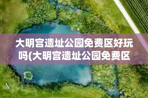 大明宫遗址公园免费区好玩吗(大明宫遗址公园免费区好玩吗现在)