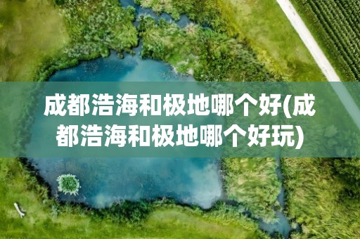 成都浩海和极地哪个好(成都浩海和极地哪个好玩)