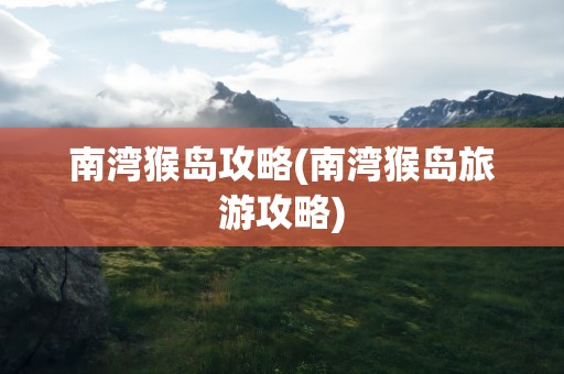 南湾猴岛攻略(南湾猴岛旅游攻略)