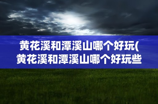 黄花溪和潭溪山哪个好玩(黄花溪和潭溪山哪个好玩些)