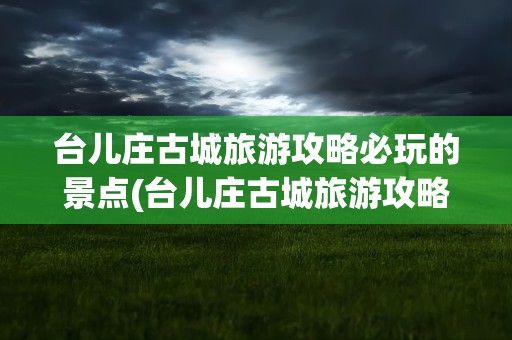 台儿庄古城旅游攻略必玩的景点(台儿庄古城旅游攻略必玩的景点推荐)