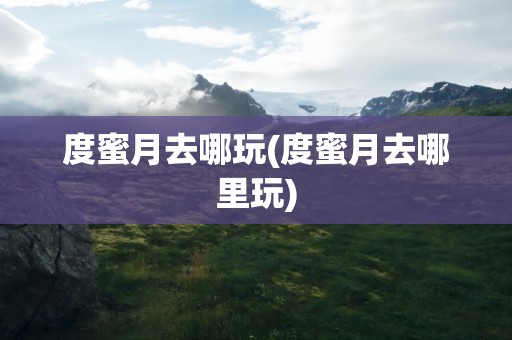 度蜜月去哪玩(度蜜月去哪里玩)