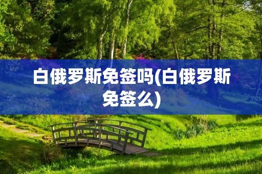 白俄罗斯免签吗(白俄罗斯免签么)