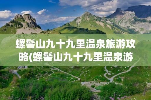 螺髻山九十九里温泉旅游攻略(螺髻山九十九里温泉游玩攻略)