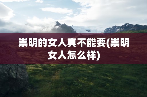 崇明的女人真不能要(崇明女人怎么样)