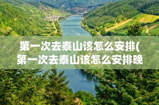 第一次去泰山该怎么安排(第一次去泰山该怎么安排晚上)