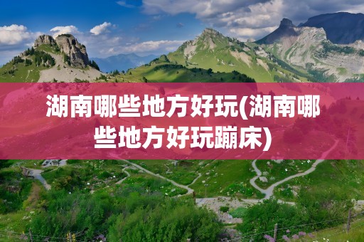 湖南哪些地方好玩(湖南哪些地方好玩蹦床)