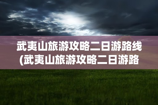 武夷山旅游攻略二日游路线(武夷山旅游攻略二日游路线图)