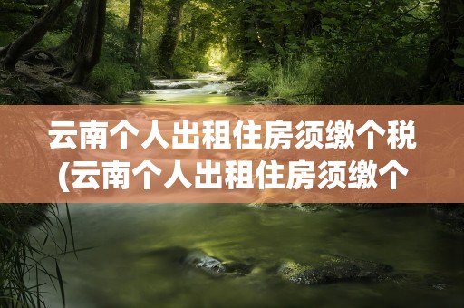 云南个人出租住房须缴个税(云南个人出租住房须缴个税吗)