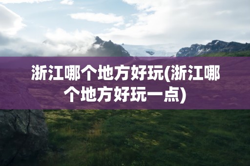 浙江哪个地方好玩(浙江哪个地方好玩一点)