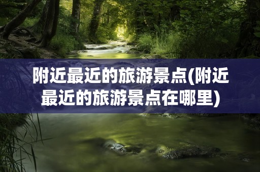 附近最近的旅游景点(附近最近的旅游景点在哪里)