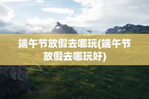 端午节放假去哪玩(端午节放假去哪玩好)