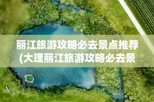 丽江旅游攻略必去景点推荐(大理丽江旅游攻略必去景点推荐)