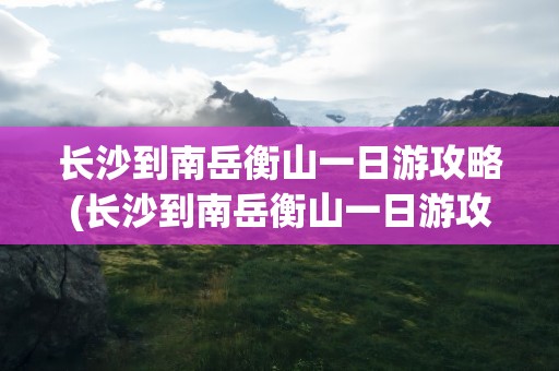长沙到南岳衡山一日游攻略(长沙到南岳衡山一日游攻略图)