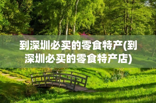 到深圳必买的零食特产(到深圳必买的零食特产店)