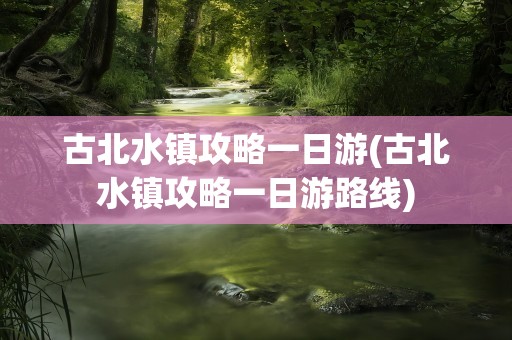 古北水镇攻略一日游(古北水镇攻略一日游路线)