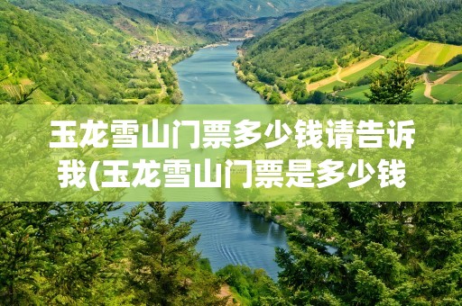玉龙雪山门票多少钱请告诉我(玉龙雪山门票是多少钱)