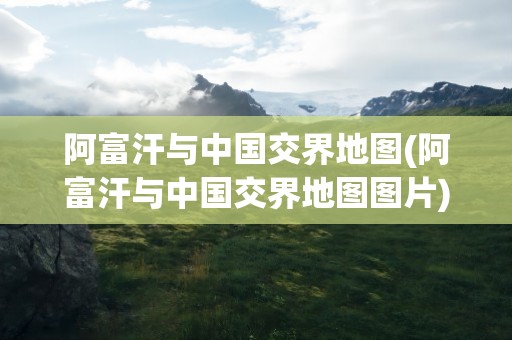 阿富汗与中国交界地图(阿富汗与中国交界地图图片)