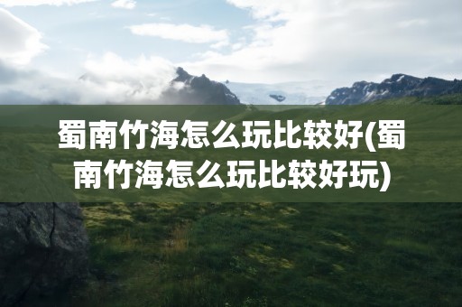 蜀南竹海怎么玩比较好(蜀南竹海怎么玩比较好玩)