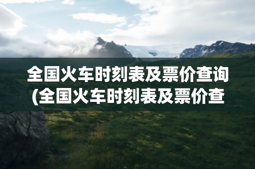 全国火车时刻表及票价查询(全国火车时刻表及票价查询表)