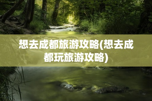 想去成都旅游攻略(想去成都玩旅游攻略)