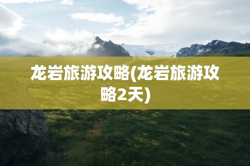 龙岩旅游攻略(龙岩旅游攻略2天)