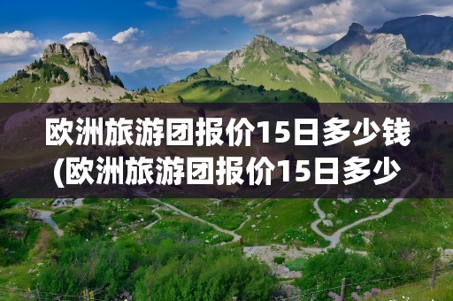 欧洲旅游团报价15日多少钱(欧洲旅游团报价15日多少钱羊角村)