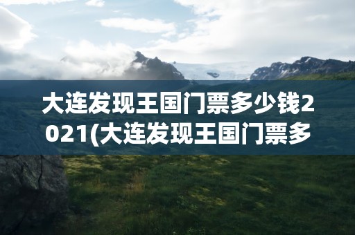 大连发现王国门票多少钱2021(大连发现王国门票多少钱)