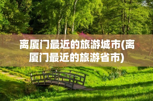 离厦门最近的旅游城市(离厦门最近的旅游省市)