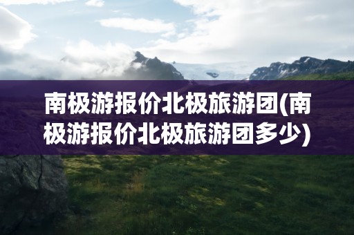 南极游报价北极旅游团(南极游报价北极旅游团多少)