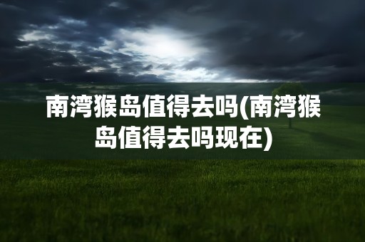 南湾猴岛值得去吗(南湾猴岛值得去吗现在)