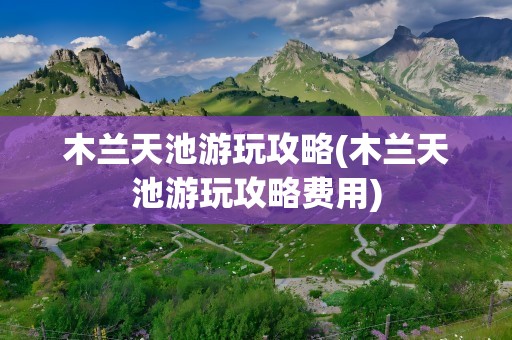 木兰天池游玩攻略(木兰天池游玩攻略费用)