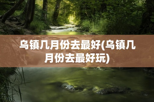 乌镇几月份去最好(乌镇几月份去最好玩)