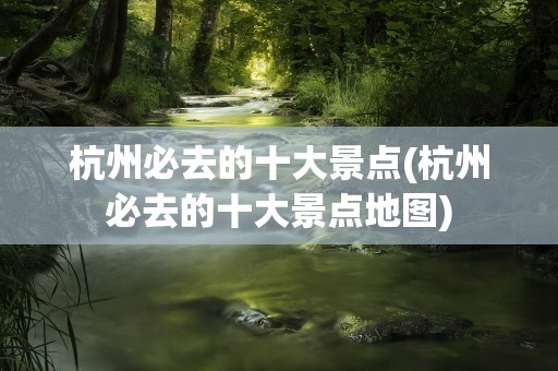 杭州必去的十大景点(杭州必去的十大景点地图)