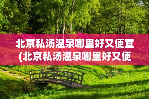 北京私汤温泉哪里好又便宜(北京私汤温泉哪里好又便宜的)